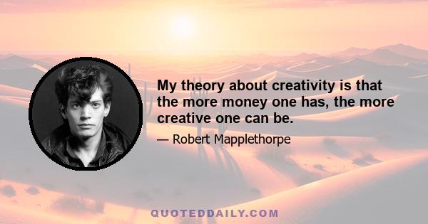 My theory about creativity is that the more money one has, the more creative one can be.