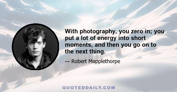 With photography, you zero in; you put a lot of energy into short moments, and then you go on to the next thing.