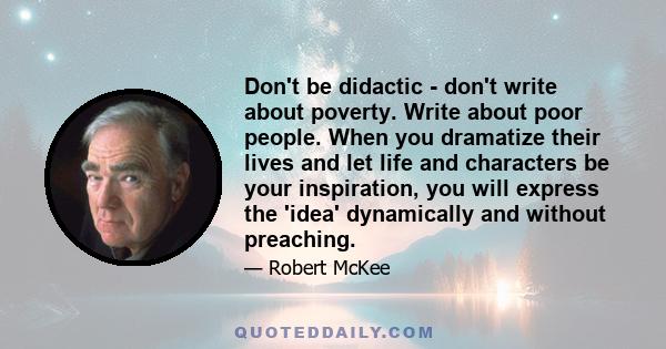 Don't be didactic - don't write about poverty. Write about poor people. When you dramatize their lives and let life and characters be your inspiration, you will express the 'idea' dynamically and without preaching.