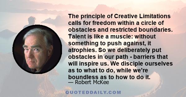 The principle of Creative Limitations calls for freedom within a circle of obstacles and restricted boundaries. Talent is like a muscle: without something to push against, it atrophies. So we deliberately put obstacles