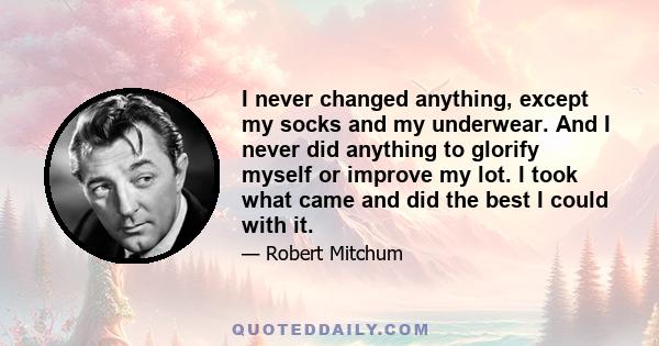 I never changed anything, except my socks and my underwear. And I never did anything to glorify myself or improve my lot. I took what came and did the best I could with it.