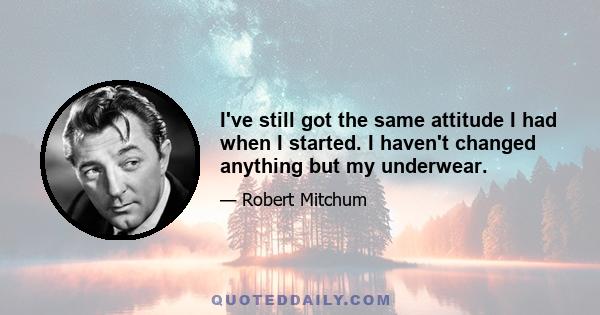 I've still got the same attitude I had when I started. I haven't changed anything but my underwear.