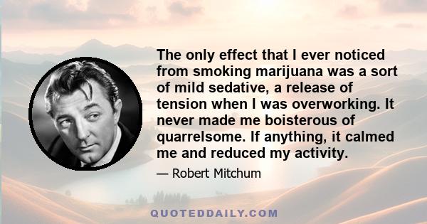 The only effect that I ever noticed from smoking marijuana was a sort of mild sedative, a release of tension when I was overworking. It never made me boisterous of quarrelsome. If anything, it calmed me and reduced my