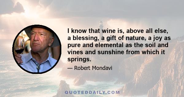 I know that wine is, above all else, a blessing, a gift of nature, a joy as pure and elemental as the soil and vines and sunshine from which it springs.