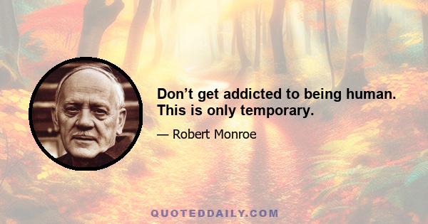 Don’t get addicted to being human. This is only temporary.