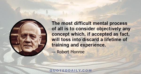 The most difficult mental process of all is to consider objectively any concept which, if accepted as fact, will toss into discard a lifetime of training and experience.