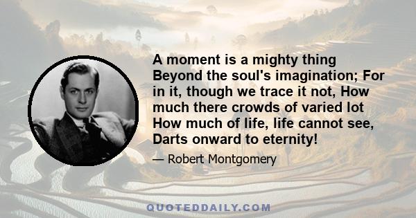 A moment is a mighty thing Beyond the soul's imagination; For in it, though we trace it not, How much there crowds of varied lot How much of life, life cannot see, Darts onward to eternity!