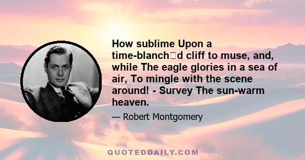 How sublime Upon a time-blanchd cliff to muse, and, while The eagle glories in a sea of air, To mingle with the scene around! - Survey The sun-warm heaven.