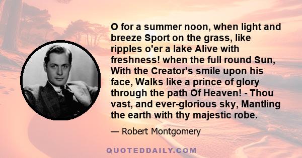 O for a summer noon, when light and breeze Sport on the grass, like ripples o'er a lake Alive with freshness! when the full round Sun, With the Creator's smile upon his face, Walks like a prince of glory through the