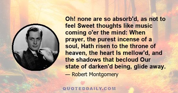 Oh! none are so absorb'd, as not to feel Sweet thoughts like music coming o'er the mind: When prayer, the purest incense of a soul, Hath risen to the throne of heaven, the heart Is mellow'd, and the shadows that becloud 