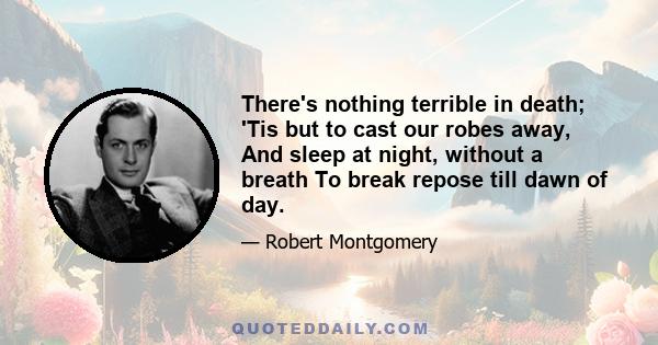 There's nothing terrible in death; 'Tis but to cast our robes away, And sleep at night, without a breath To break repose till dawn of day.