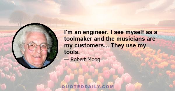 I'm an engineer. I see myself as a toolmaker and the musicians are my customers... They use my tools.