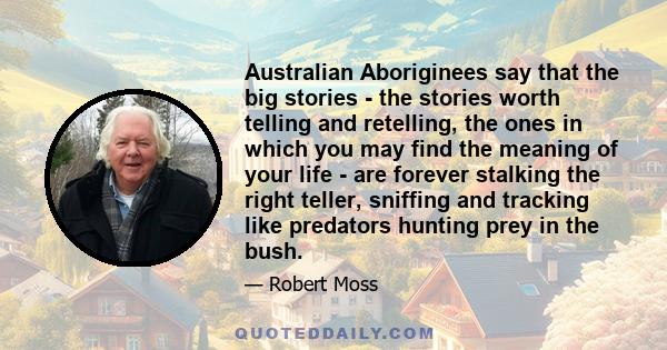 Australian Aboriginees say that the big stories - the stories worth telling and retelling, the ones in which you may find the meaning of your life - are forever stalking the right teller, sniffing and tracking like