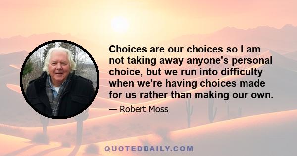 Choices are our choices so I am not taking away anyone's personal choice, but we run into difficulty when we're having choices made for us rather than making our own.