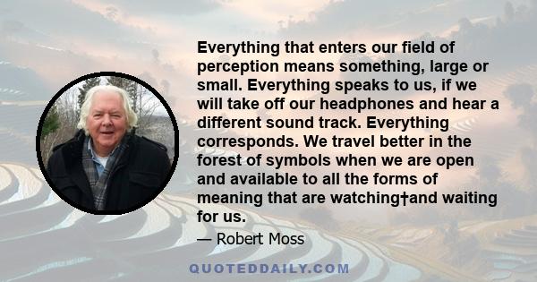 Everything that enters our field of perception means something, large or small. Everything speaks to us, if we will take off our headphones and hear a different sound track. Everything corresponds. We travel better in