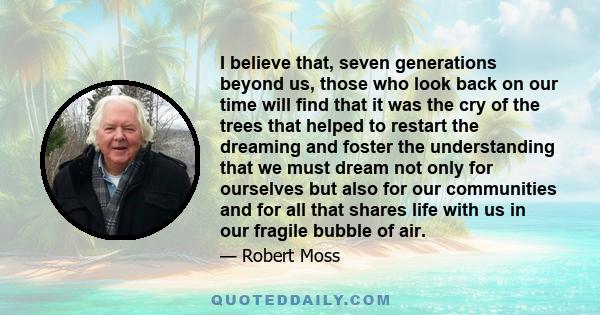 I believe that, seven generations beyond us, those who look back on our time will find that it was the cry of the trees that helped to restart the dreaming and foster the understanding that we must dream not only for