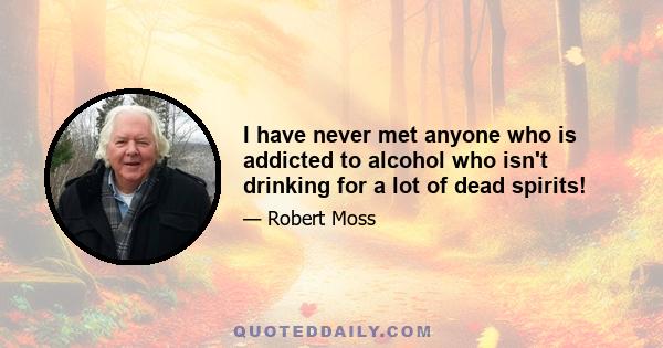 I have never met anyone who is addicted to alcohol who isn't drinking for a lot of dead spirits!