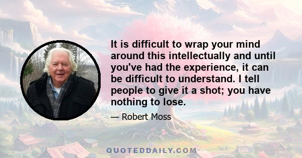 It is difficult to wrap your mind around this intellectually and until you've had the experience, it can be difficult to understand. I tell people to give it a shot; you have nothing to lose.