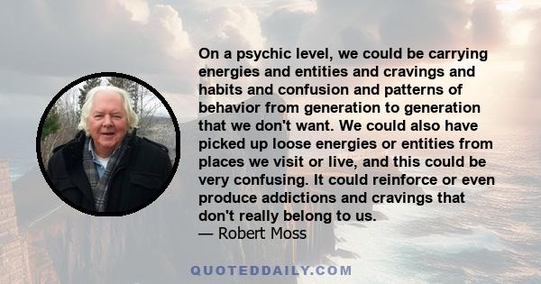 On a psychic level, we could be carrying energies and entities and cravings and habits and confusion and patterns of behavior from generation to generation that we don't want. We could also have picked up loose energies 