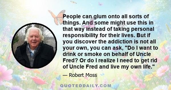 People can glum onto all sorts of things. And some might use this in that way instead of taking personal responsibility for their lives. But if you discover the addiction is not all your own, you can ask, Do I want to