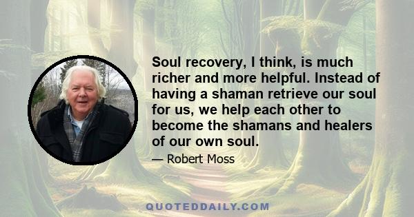 Soul recovery, I think, is much richer and more helpful. Instead of having a shaman retrieve our soul for us, we help each other to become the shamans and healers of our own soul.