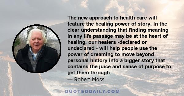 The new approach to health care will feature the healing power of story. In the clear understanding that finding meaning in any life passage may be at the heart of healing, our healers -declared or undeclared - will