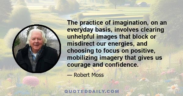 The practice of imagination, on an everyday basis, involves clearing unhelpful images that block or misdirect our energies, and choosing to focus on positive, mobilizing imagery that gives us courage and confidence.