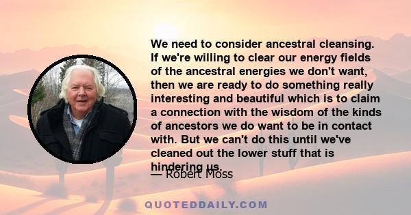 We need to consider ancestral cleansing. If we're willing to clear our energy fields of the ancestral energies we don't want, then we are ready to do something really interesting and beautiful which is to claim a