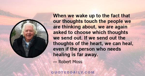 When we wake up to the fact that our thoughts touch the people we are thinking about, we are again asked to choose which thoughts we send out. If we send out the thoughts of the heart, we can heal, even if the person