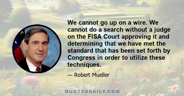 We cannot go up on a wire. We cannot do a search without a judge on the FISA Court approving it and determining that we have met the standard that has been set forth by Congress in order to utilize these techniques.