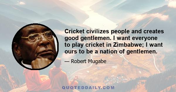 Cricket civilizes people and creates good gentlemen. I want everyone to play cricket in Zimbabwe; I want ours to be a nation of gentlemen.