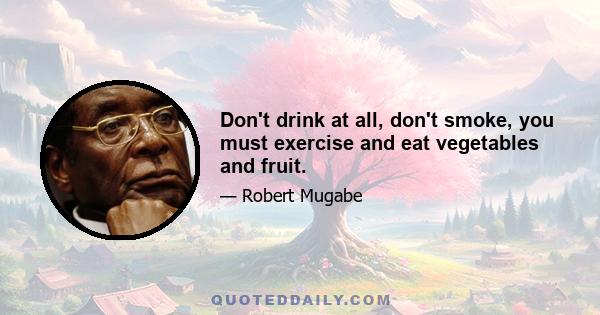 Don't drink at all, don't smoke, you must exercise and eat vegetables and fruit.