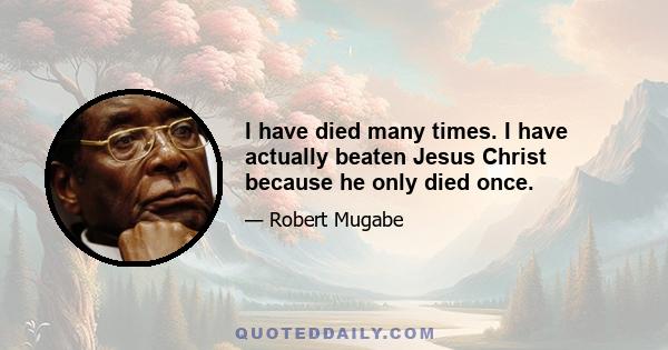 I have died many times. I have actually beaten Jesus Christ because he only died once.