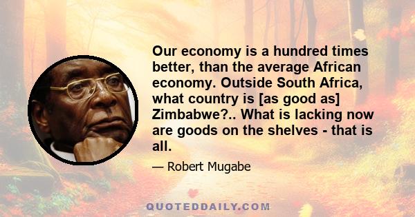 Our economy is a hundred times better, than the average African economy. Outside South Africa, what country is [as good as] Zimbabwe?.. What is lacking now are goods on the shelves - that is all.