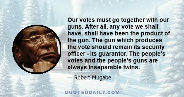 Our votes must go together with our guns. After all, any vote we shall have, shall have been the product of the gun. The gun which produces the vote should remain its security officer - its guarantor. The people's votes 