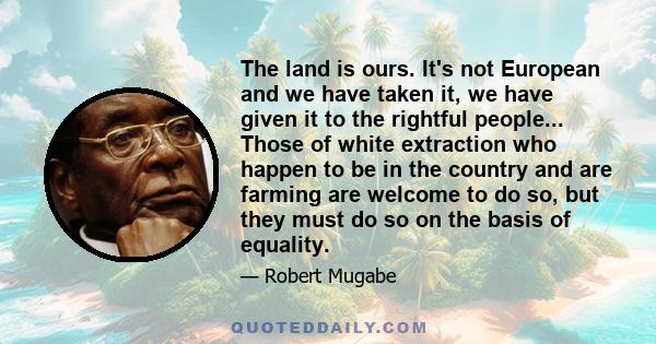 The land is ours. It's not European and we have taken it, we have given it to the rightful people... Those of white extraction who happen to be in the country and are farming are welcome to do so, but they must do so on 