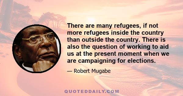 There are many refugees, if not more refugees inside the country than outside the country. There is also the question of working to aid us at the present moment when we are campaigning for elections.