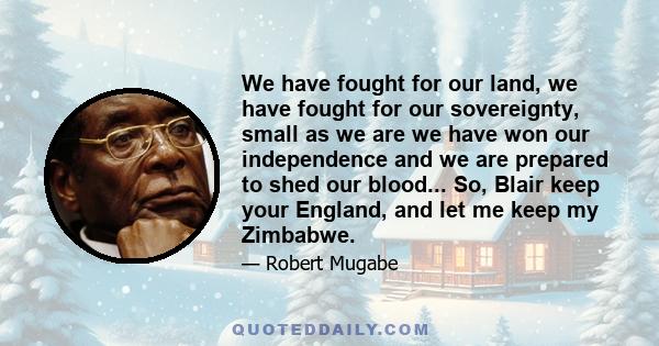 We have fought for our land, we have fought for our sovereignty, small as we are we have won our independence and we are prepared to shed our blood... So, Blair keep your England, and let me keep my Zimbabwe.