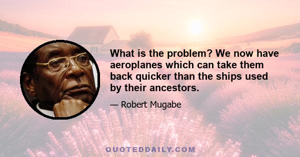 What is the problem? We now have aeroplanes which can take them back quicker than the ships used by their ancestors.