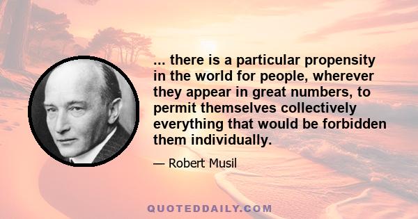 ... there is a particular propensity in the world for people, wherever they appear in great numbers, to permit themselves collectively everything that would be forbidden them individually.