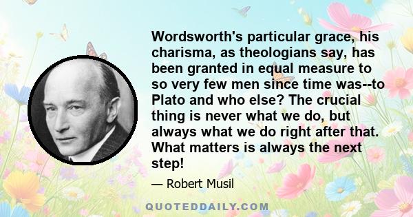 Wordsworth's particular grace, his charisma, as theologians say, has been granted in equal measure to so very few men since time was--to Plato and who else? The crucial thing is never what we do, but always what we do