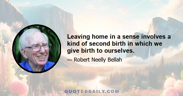 Leaving home in a sense involves a kind of second birth in which we give birth to ourselves.