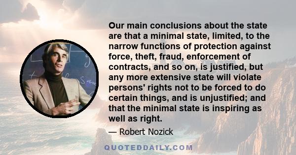 Our main conclusions about the state are that a minimal state, limited, to the narrow functions of protection against force, theft, fraud, enforcement of contracts, and so on, is justified, but any more extensive state