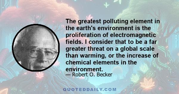 The greatest polluting element in the earth's environment is the proliferation of electromagnetic fields. I consider that to be a far greater threat on a global scale than warming, or the increase of chemical elements