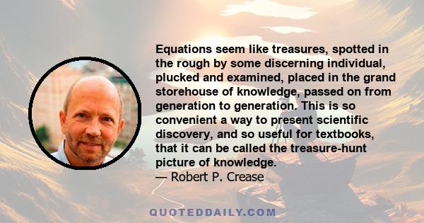 Equations seem like treasures, spotted in the rough by some discerning individual, plucked and examined, placed in the grand storehouse of knowledge, passed on from generation to generation. This is so convenient a way