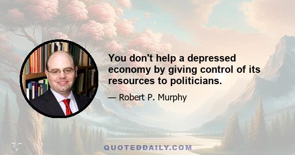 You don't help a depressed economy by giving control of its resources to politicians.