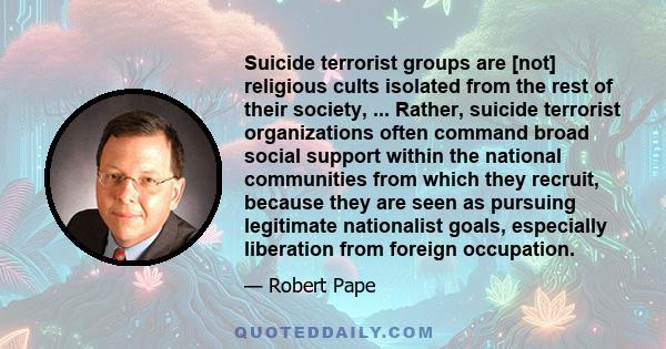 Suicide terrorist groups are [not] religious cults isolated from the rest of their society, ... Rather, suicide terrorist organizations often command broad social support within the national communities from which they