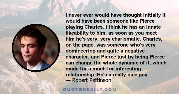 I never ever would have thought initially it would have been someone like Pierce playing Charles. I think he has an innate likeability to him, as soon as you meet him he's very, very charismatic. Charles, on the page,