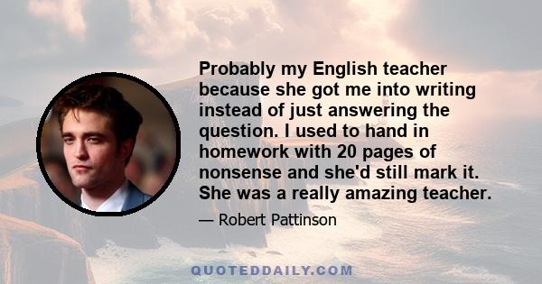 Probably my English teacher because she got me into writing instead of just answering the question. I used to hand in homework with 20 pages of nonsense and she'd still mark it. She was a really amazing teacher.