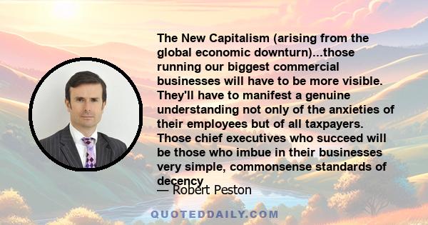 The New Capitalism (arising from the global economic downturn)...those running our biggest commercial businesses will have to be more visible. They'll have to manifest a genuine understanding not only of the anxieties